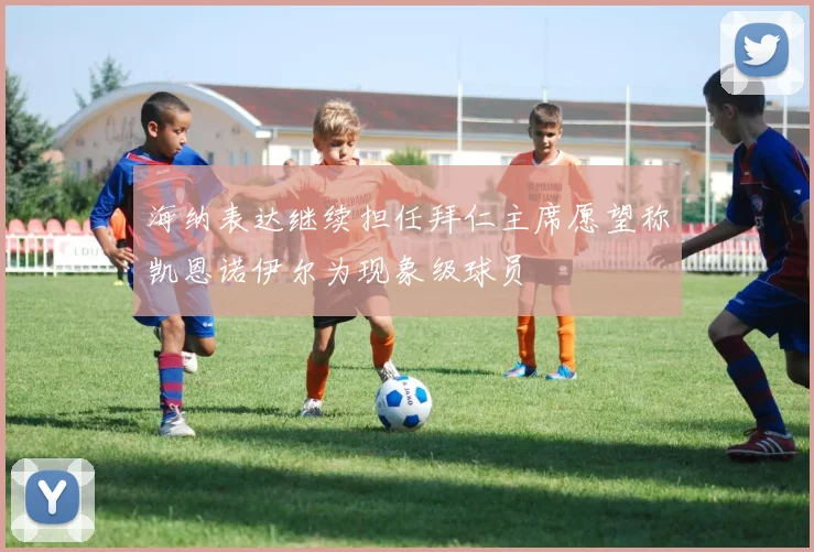 海纳表达继续担任拜仁主席愿望称凯恩诺伊尔为现象级球员