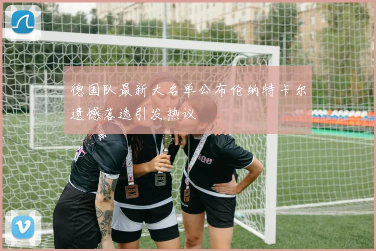 德国队最新大名单公布伦纳特卡尔遗憾落选引发热议
