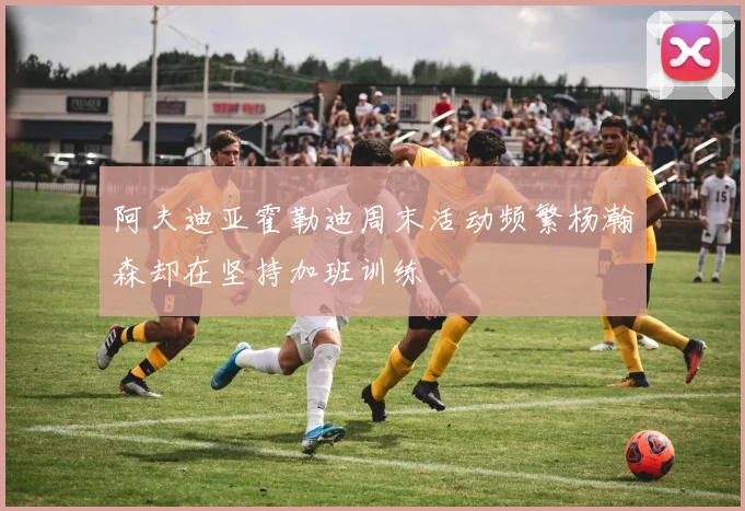 阿夫迪亚霍勒迪周末活动频繁杨瀚森却在坚持加班训练