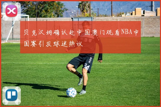 贝克汉姆确认赴中国澳门观看NBA中国赛引发球迷热议