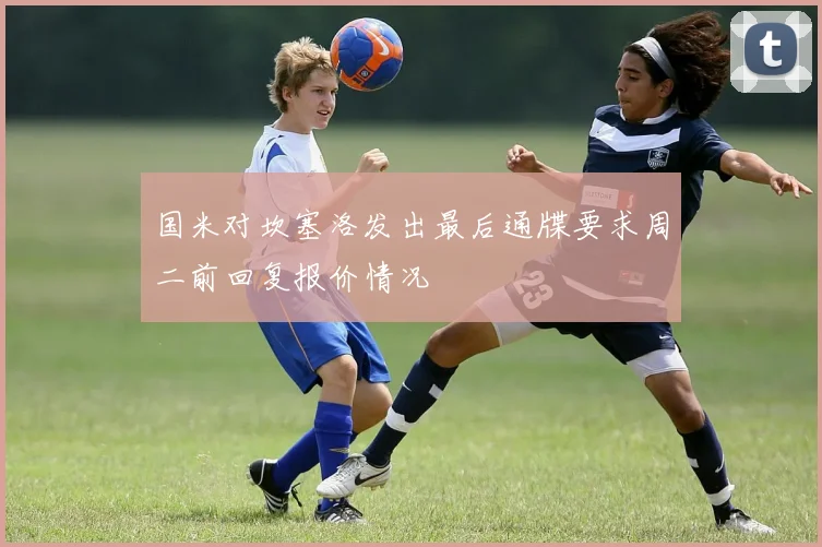 国米对坎塞洛发出最后通牒要求周二前回复报价情况