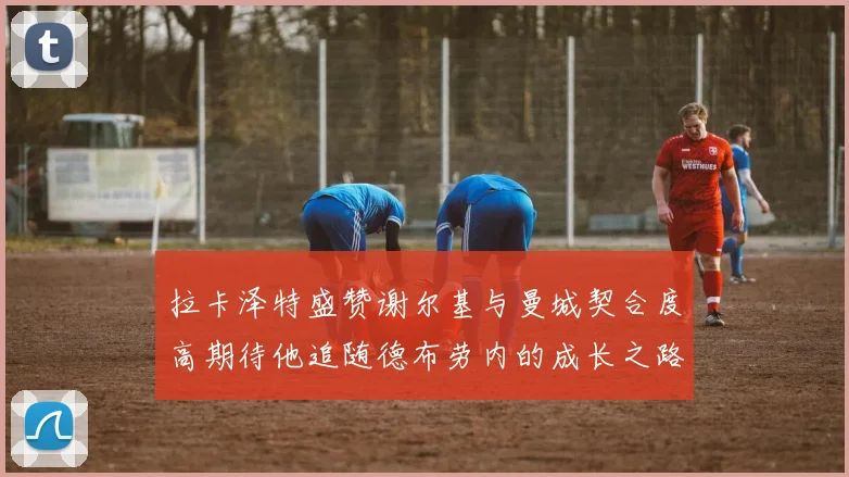 拉卡泽特盛赞谢尔基与曼城契合度高期待他追随德布劳内的成长之路