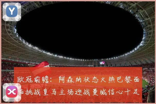 欧冠前瞻：阿森纳状态火热巴黎面临挑战皇马主场迎战曼城信心十足