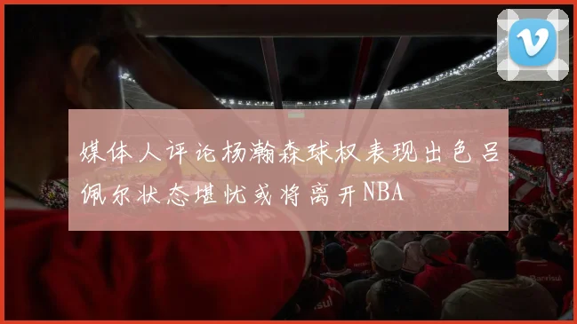 媒体人评论杨瀚森球权表现出色吕佩尔状态堪忧或将离开NBA