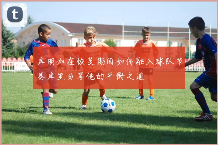 库明加在恢复期间如何融入球队节奏库里分享他的平衡之道