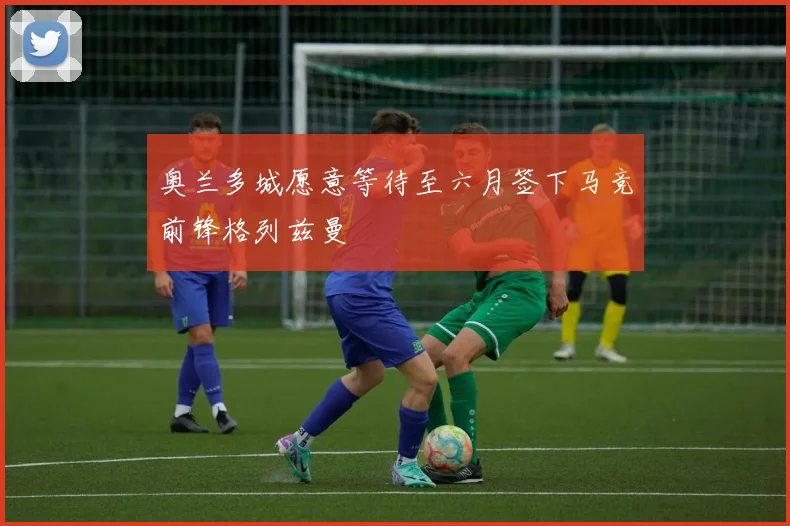 奥兰多城愿意等待至六月签下马竞前锋格列兹曼