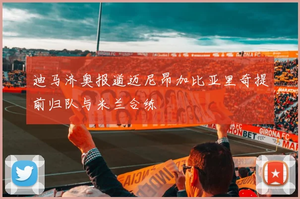 迪马济奥报道迈尼昂加比亚里奇提前归队与米兰合练