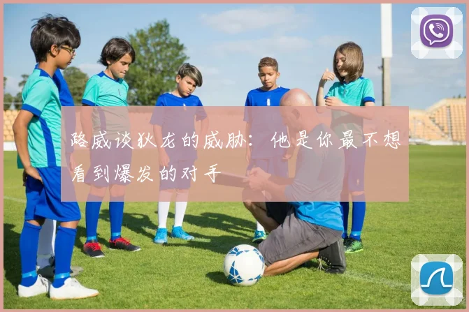 路威谈狄龙的威胁：他是你最不想看到爆发的对手