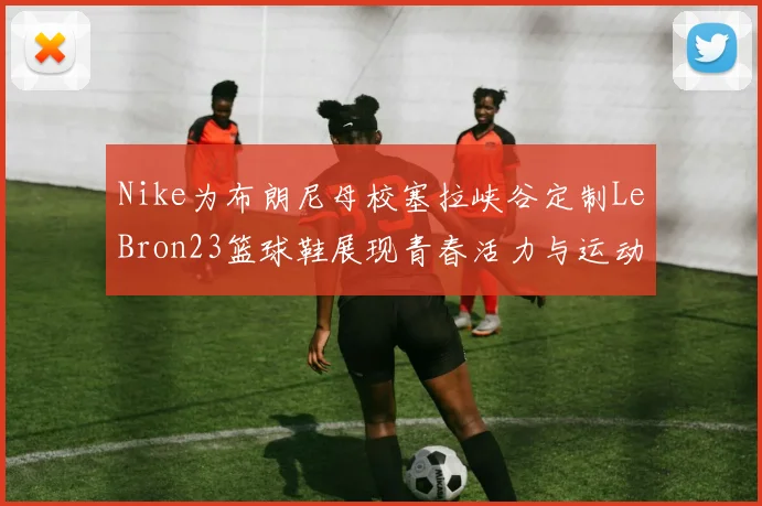 Nike为布朗尼母校塞拉峡谷定制LeBron23篮球鞋展现青春活力与运动精神