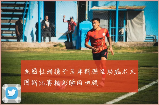 老图拉姆携子马库斯现场助威尤文图斯比赛精彩瞬间回顾