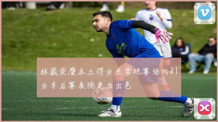 林葳荣膺本土得分王常规赛场均21分季后赛表现更为出色