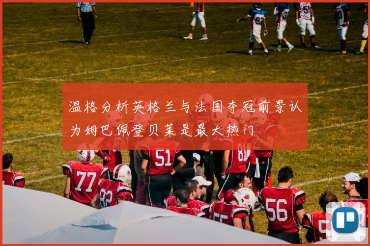 温格分析英格兰与法国夺冠前景认为姆巴佩登贝莱是最大热门