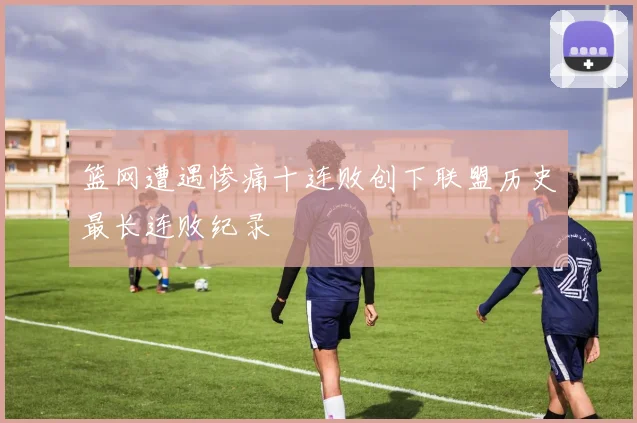 篮网遭遇惨痛十连败创下联盟历史最长连败纪录