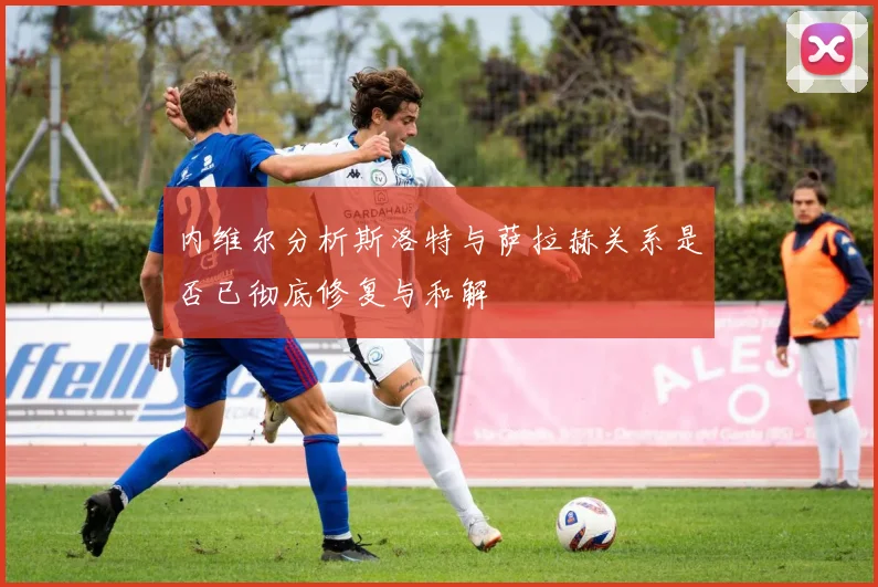 内维尔分析斯洛特与萨拉赫关系是否已彻底修复与和解