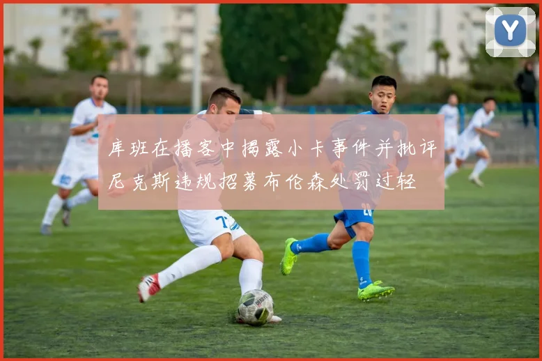 库班在播客中揭露小卡事件并批评尼克斯违规招募布伦森处罚过轻