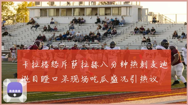 卡拉格怒斥萨拉赫八分钟热刺麦迪逊目瞪口呆现场吃瓜盛况引热议