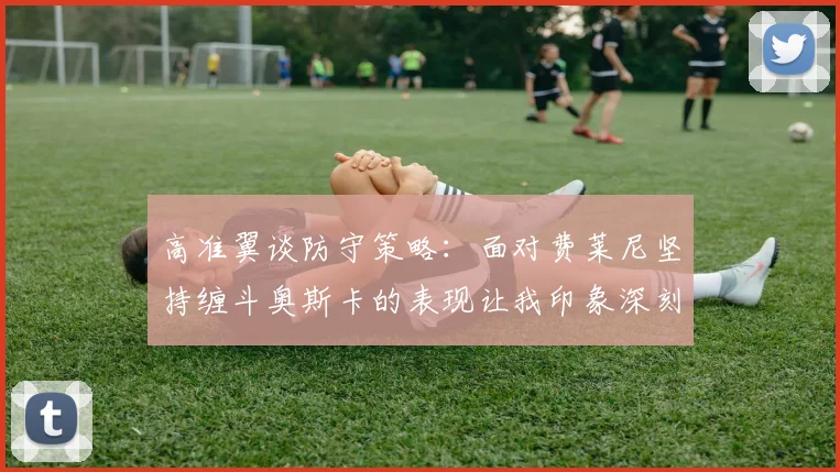 高准翼谈防守策略：面对费莱尼坚持缠斗奥斯卡的表现让我印象深刻