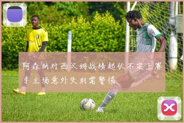 阿森纳对西汉姆战绩起伏不定上赛季主场意外失利需警惕