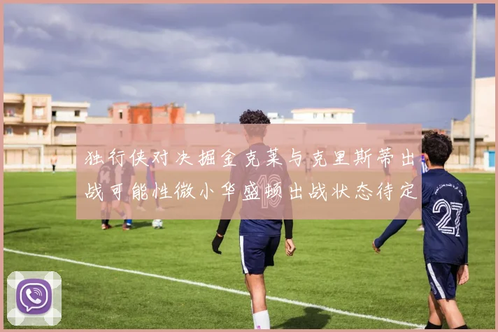 独行侠对决掘金克莱与克里斯蒂出战可能性微小华盛顿出战状态待定