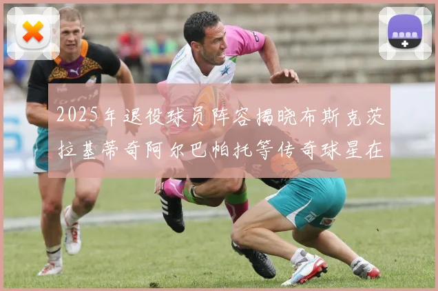 2025年退役球员阵容揭晓布斯克茨拉基蒂奇阿尔巴帕托等传奇球星在列