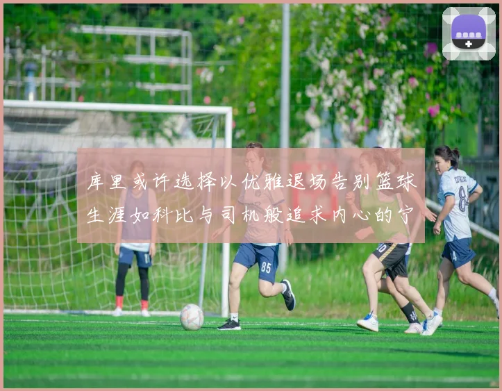 库里或许选择以优雅退场告别篮球生涯如科比与司机般追求内心的宁静