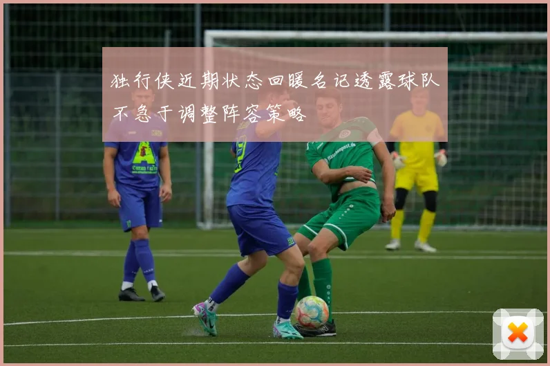 独行侠近期状态回暖名记透露球队不急于调整阵容策略