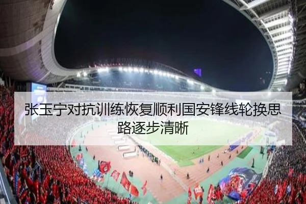 张玉宁对抗训练恢复顺利国安锋线轮换思路逐步清晰